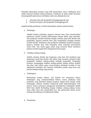 78
Daripada kebanyakan tuntutan yang telah diselesaikan, hanya sebahagian kecil
sahaja biasanya berakhir dalam pertikaian. Pertikaian di antara pihak menuntut
dan pengendali pada amnya melibatkan salah satu daripada dua isu:
a. persoalan sama ada pengendali bertanggungjawab atau
b. kuantum kerugian, jika pengendali bertanggungjawab
Apabila berlaku pertikaian, ia boleh diselesaikan melalui saluran berikut:
a. Rundingan
Apabila berlaku pertikaian, pegawai tuntutan akan cuba menyelesaikan
pertikaian tersebut melalui perbincangan dengan pihak yang menuntut.
Jika pertikaian tersebut berkaitan dengan tuntutan yang telah ditolak oleh
pengendali, pegawai tuntutan akan cuba menjelaskan mengapa tuntutan
tersebut ditolak. Sebaliknya, jika pertikaian melibatkan kuantum kerugian,
pegawai tuntutan akan cuba berunding untuk mencapai penyelesaian
secara baik. Jika masih gagal, pihak yang menuntut boleh membawa
perkara tersebut kapada Biro Pengantaraan Kewangan.
b. Tindakan undang-undang
Apabila tuntutan ditolak atau keputusan yang buat oleh pendamai atau
pengantara masih lagi dicabar oleh pihak yang menuntut, penuntut boleh
mengambil tindakan undang-undang terhadap pengendali. Pengendali
biasanya menganggap tindakan undang-undang sebagai pilihan terakhir
dan akan cuba sedaya upaya menyelesaikan pertikaian tersebut di luar
mahkamah melainkan jika tuntutan melibatkan jumlah yang besar atau
prinsip undang-undang yang penting.
c. Timbangtara
Berdasarkan amalan industri, sijil Takaful Am mempunyai klausa
timbangtara yang memperuntukkan bahawa semua pertikaian (atau
pertikaian yang berkaitan dengan kuantum sahaja) perlu dirujuk untuk
timbangtara sebelum tindakan mahkamah boleh dipertimbangkan oleh
peserta. Secara umumnya, penggunaan perkhidmatan timbangtara adalah
lebih baik dipilih berbanding dengan tindakan undang-undang kerana
ianya lebih cepat dan menjimatkan kos, dan perbicaraan dibuat secara
tertutup dan bukannya di mahkamah terbuka.
d. Perantaraan
 