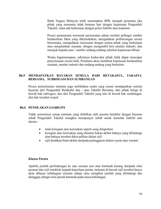 79
Bank Negara Malaysia telah menetapkan BPK menjadi perantara jika
pihak yang menuntut tidak berpuas hati dengan keputusan Pengendali
Takaful, sama ada berkenaan dengan polisi liabiliti atau kuantum.
Proses perantaraan termasuk penyiasatan aduan melalui pelbagai sumber
berdasarkan fakta yang dikemukakan, mengadakan perbincangan secara
bersemuka, mengadakan mesyuarat dengan semua pihak yang berkenaan
atau menjalankan siasatan, dengan mengambil kira amalan industri, dan
merujuk kepada asas / sumber undang-undang sebelum keputusan dibuat.
Walau bagaimanapun, sekiranya kedua-dua pihak tidak dapat mencapai
penyelesaian secara baik, Perantara akan membuat keputusan berdasarkan
siasatan, amalan industri dan undang-undang yang berkaitan.
B6.5 MENDAPATKAN BAYARAN SEMULA DARI RETAKAFUL, TAKAFUL
BERSAMA, SUBROGASI DAN SUMBANGAN
Proses penyelesaian tuntutan juga melibatkan usaha yang sesuai mendapatkan semula
bayaran dari Pengendali Retakaful dan / atau Takaful Bersama, dari pihak ketiga di
bawah hak subrogasi, dan dari Pengendali Takaful yang lain di bawah hak sumbangan,
jika hak tersebut wujud.
B6.6 PENOLAKAN LIABILITI
Tidak semestinya setiap tuntutan yang difailkan oleh peserta berakhir dengan bayaran
sebab Pengendali Takaful mungkin mempunyai sebab untuk menolak liabiliti atas
alasan:-
 tiada kerugian atau kerosakan seperti yang dilaporkan
 kerugian atau kerosakan yang dituntut bukan akibat bahaya yang dilindungi
atau bahaya tersebut dikecualikan dalam sijil.
 sijil disahkan batal akibat daripada pelanggaran dalam syarat atau waranti
Klausa Purata
Apabila jumlah perlindungan ke atas sesuatu aset atau hartanah kurang daripada nilai
pasaran dan sijil tertakluk kepada keperluan purata, tuntutan di bawah sijil tersebut hanya
akan dibayar sebahagian tertentu sahaja iaitu mengikut jumlah yang dilindungi dan
dianggap sebagai nilai penuh hartanah pada masa kehilangan.
 