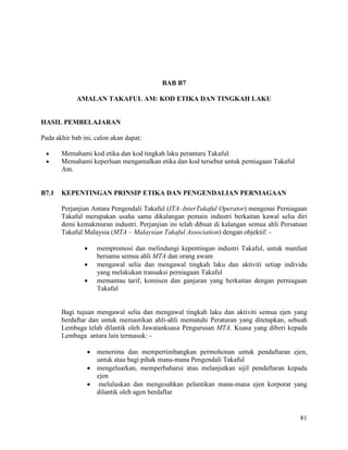81
BAB B7
AMALAN TAKAFUL AM: KOD ETIKA DAN TINGKAH LAKU
HASIL PEMBELAJARAN
Pada akhir bab ini, calon akan dapat:
 Memahami kod etika dan kod tingkah laku perantara Takaful.
 Memahami keperluan mengamalkan etika dan kod tersebut untuk perniagaan Takaful
Am.
B7.1 KEPENTINGAN PRINSIP ETIKA DAN PENGENDALIAN PERNIAGAAN
Perjanjian Antara Pengendali Takaful (ITA–InterTakaful Operator) mengenai Perniagaan
Takaful merupakan usaha sama dikalangan pemain industri berkaitan kawal selia diri
demi kemakmuran industri. Perjanjian ini telah dibuat di kalangan semua ahli Persatuan
Takaful Malaysia (MTA – Malaysian Takaful Association) dengan objektif: -
 mempromosi dan melindungi kepentingan industri Takaful, untuk manfaat
bersama semua ahli MTA dan orang awam
 mengawal selia dan mengawal tingkah laku dan aktiviti setiap individu
yang melakukan transaksi perniagaan Takaful
 memantau tarif, komisen dan ganjaran yang berkaitan dengan perniagaan
Takaful
Bagi tujuan mengawal selia dan mengawal tingkah laku dan aktiviti semua ejen yang
berdaftar dan untuk memastikan ahli-ahli mematuhi Peraturan yang ditetapkan, sebuah
Lembaga telah dilantik oleh Jawatankuasa Pengurusan MTA. Kuasa yang diberi kepada
Lembaga antara lain termasuk: -
 menerima dan mempertimbangkan permohonan untuk pendaftaran ejen,
untuk atau bagi pihak mana-mana Pengendali Takaful
 mengeluarkan, memperbaharui atau melanjutkan sijil pendaftaran kepada
ejen
 meluluskan dan mengesahkan pelantikan mana-mana ejen korporat yang
dilantik oleh agen berdaftar
 