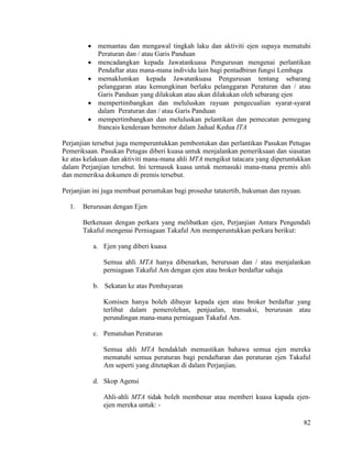 82
 memantau dan mengawal tingkah laku dan aktiviti ejen supaya mematuhi
Peraturan dan / atau Garis Panduan
 mencadangkan kepada Jawatankuasa Pengurusan mengenai perlantikan
Pendaftar atau mana-mana individu lain bagi pentadbiran fungsi Lembaga
 memaklumkan kepada Jawatankuasa Pengurusan tentang sebarang
pelanggaran atau kemungkinan berlaku pelanggaran Peraturan dan / atau
Garis Panduan yang dilakukan atau akan dilakukan oleh sebarang ejen
 mempertimbangkan dan meluluskan rayuan pengecualian syarat-syarat
dalam Peraturan dan / atau Garis Panduan
 mempertimbangkan dan meluluskan pelantikan dan pemecatan pemegang
francais kenderaan bermotor dalam Jadual Kedua ITA
Perjanjian tersebut juga memperuntukkan pembentukan dan perlantikan Pasukan Petugas
Pemeriksaan. Pasukan Petugas diberi kuasa untuk menjalankan pemeriksaan dan siasatan
ke atas kelakuan dan aktiviti mana-mana ahli MTA mengikut tatacara yang diperuntukkan
dalam Perjanjian tersebut. Ini termasuk kuasa untuk memasuki mana-mana premis ahli
dan memeriksa dokumen di premis tersebut.
Perjanjian ini juga membuat peruntukan bagi prosedur tatatertib, hukuman dan rayuan.
1. Berurusan dengan Ejen
Berkenaan dengan perkara yang melibatkan ejen, Perjanjian Antara Pengendali
Takaful mengenai Perniagaan Takaful Am memperuntukkan perkara berikut:
a. Ejen yang diberi kuasa
Semua ahli MTA hanya dibenarkan, berurusan dan / atau menjalankan
perniagaan Takaful Am dengan ejen atau broker berdaftar sahaja
b. Sekatan ke atas Pembayaran
Komisen hanya boleh dibayar kepada ejen atau broker berdaftar yang
terlibat dalam pemerolehan, penjualan, transaksi, berurusan atau
perundingan mana-mana perniagaan Takaful Am.
c. Pematuhan Peraturan
Semua ahli MTA hendaklah memastikan bahawa semua ejen mereka
mematuhi semua peraturan bagi pendaftaran dan peraturan ejen Takaful
Am seperti yang ditetapkan di dalam Perjanjian.
d. Skop Agensi
Ahli-ahli MTA tidak boleh membenar atau memberi kuasa kapada ejen-
ejen mereka untuk: -
 