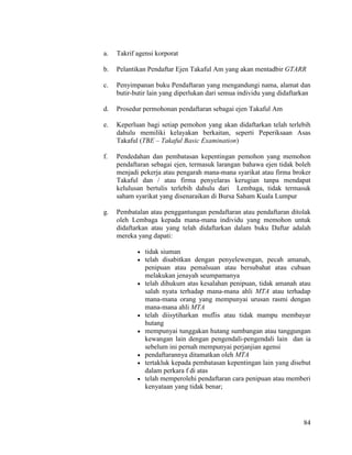 84
a. Takrif agensi korporat
b. Pelantikan Pendaftar Ejen Takaful Am yang akan mentadbir GTARR
c. Penyimpanan buku Pendaftaran yang mengandungi nama, alamat dan
butir-butir lain yang diperlukan dari semua individu yang didaftarkan
d. Prosedur permohonan pendaftaran sebagai ejen Takaful Am
e. Keperluan bagi setiap pemohon yang akan didaftarkan telah terlebih
dahulu memiliki kelayakan berkaitan, seperti Peperiksaan Asas
Takaful (TBE – Takaful Basic Examination)
f. Pendedahan dan pembatasan kepentingan pemohon yang memohon
pendaftaran sebagai ejen, termasuk larangan bahawa ejen tidak boleh
menjadi pekerja atau pengarah mana-mana syarikat atau firma broker
Takaful dan / atau firma penyelaras kerugian tanpa mendapat
kelulusan bertulis terlebih dahulu dari Lembaga, tidak termasuk
saham syarikat yang disenaraikan di Bursa Saham Kuala Lumpur
g. Pembatalan atau penggantungan pendaftaran atau pendaftaran ditolak
oleh Lembaga kepada mana-mana individu yang memohon untuk
didaftarkan atau yang telah didaftarkan dalam buku Daftar adalah
mereka yang dapati:
 tidak siuman
 telah disabitkan dengan penyelewengan, pecah amanah,
penipuan atau pemalsuan atau bersubahat atau cubaan
melakukan jenayah seumpamanya
 telah dihukum atas kesalahan penipuan, tidak amanah atau
salah nyata terhadap mana-mana ahli MTA atau terhadap
mana-mana orang yang mempunyai urusan rasmi dengan
mana-mana ahli MTA
 telah diisytiharkan muflis atau tidak mampu membayar
hutang
 mempunyai tunggakan hutang sumbangan atau tanggungan
kewangan lain dengan pengendali-pengendali lain dan ia
sebelum ini pernah mempunyai perjanjian agensi
 pendaftarannya ditamatkan oleh MTA
 tertakluk kepada pembatasan kepentingan lain yang disebut
dalam perkara f di atas
 telah memperolehi pendaftaran cara penipuan atau memberi
kenyataan yang tidak benar;
 