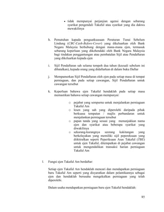85
 tidak mempunyai perjanjian agensi dengan sebarang
syarikat pengendali Takaful atau syarikat yang dia dakwa
mewakilinya
h. Pematuhan kapada penguatkuasaan Peraturan Tunai Sebelum
Lindung (CBC-Cash-Before-Cover) yang dikeluarkan oleh Bank
Negara Malaysia berhubung dengan mana-mana ejen, termasuk
sebarang keperluan yang dikehendaki oleh Bank Negara Malaysia
bagi tindakan penggantungan atau pembatalan Sijil atau Pendaftaran
yang dikeluarkan kepada ejen
i. Sijil Pendaftaran sah selama tempoh dua tahun (kecuali sebelum ini
dibatalkan), kepada orang yang didaftarkan di dalam buku Daftar
j. Mempamerkan Sijil Pendaftaran oleh ejen pada setiap masa di tempat
perniagaan, dan pada setiap cawangan, Sijil Pendaftaran untuk
cawangan tersebut
k. Keperluan bahawa ejen Takaful hendaklah pada setiap masa
memastikan bahawa setiap cawangan mempunyai:
o pejabat yang sempurna untuk menjalankan perniagaan
Takaful Am
o lesen yang sah yang diperolehi daripada pihak
berkuasa tempatan / majlis perbandaran untuk
menjalankan perniagaan tersebut
o papan tanda yang sesuai yang menunjukkan nama
ejen dan syarikat atau beberapa syarikat yang
diwakilinya
o sekurang-kurangnya seorang kakitangan yang
berkelayakan yang memiliki sijil pepereksaan yang
diiktirafkan seperti Peperiksaan Asas Takaful (TBE)
untuk ejen Takaful, ditempatkan di pejabat cawangan
untuk mengendalikan transaksi harian perniagaan
Takaful Am
l. Fungsi ejen Takaful Am berdaftar:
Setiap ejen Takaful Am hendaklah mencari dan mendapatkan perniagaan
baru Takaful Am seperti yang disyaratkan dalam pelantikannya sebagai
ejen dan hendaklah berusaha mengekalkan perniagaan yang telah
diperolehi.
Dalam usaha mendapatkan perniagaan baru ejen Takaful hendaklah:
 