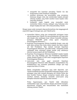 86
 mengambil kira keperluan pencadang Takaful Am dan
keupayaannya untuk membayar sumbangan
 membuat pertanyaan dan penyelidikan yang sewajarnya
berkenaan dengan risiko dan memberitahu kepada prinsipal
sebarang keadaan yang boleh memberi kesan kepada risiko
yang akan diunderait
 mengambil segala langkah yang munasabah untuk
memastikan bahawa borang cadangan yang berkenaan diisi
dengan lengkap dan tepat oleh setiap pencadang Takaful
Dengan tujuan untuk memupuk tahap profesionalisme dan tanggungjawab
yang lebih tinggi di kalangan ejen, ejen Takaful perlu:
 memastikan bahawa setiap ejen memperolehi perniagaan (sama
ada perniagaan baru Takaful Am atau pembaharuan sijil yang sedia
ada) dengan nilai sumbangan kasar sebenar berjumlah sekurang-
kurangnya RM20,000 untuk setiap agensi ("Keperluan
Penyelenggaraan Minimum")
 Keperluan Penyelenggaraan Minima hendaklah dicapai, sama ada
pada tahun pertama atau kedua dalam tempoh dua tahun tempoh
sah Sijil Pendaftaran. Bagi maksud mencapai Keperluan
Penyelenggaraan Minimum, ejen tidak berhak mengambil jumlah
sumbangan kasar terkumpul sebagai jumlah yang sebenarnya
diterima semasa tempoh sah Sijil Pendaftaran
 Keperluan Penyelenggaraan Minimum hendaklah terpakai kepada
semua ejen yang berdaftar atau Sijil Pendaftaran diperbaharui
selepas pindaan kepada GTARR untuk menggabungkan Keperluan
Penyelenggaraan Minimum
 mana-mana ejen yang gagal memenuhi Keperluan
Penyelenggaraan Minimum tidak dibenarkan memperbaharui Siji
Pendaftarannya atau memohon pendaftaran sebagai ejen bagi
tempoh dua belas (12) bulan.
Dalam mengekalkan perniagaan yang telah diperolehi, ejen
Takaful hendaklah berusaha mengekalkan hubungan dengan semua
pelanggan yang telah menjadi pemegang sijil melalui beliau dan
akan memberi bantuan dengan sewajarnya kepada pihak yang
membuat tuntutan, disamping mematuhi syarat-syarat yang
ditetapkan berkaitan keperluan prosedur tuntutan.
Walau bagaimanapun, ejen Takaful tidak dibenarkan
melaksanakan tugas yang berkaitan dengan penyiasatan kerugian,
penyelarasan kerugian atau menyelesaikan atau meluluskan
sebarang tuntutan Takaful.
 