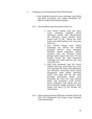 88
n. Sumbangan atau Wang Dikumpul Bagi Pihak Prinsipal
 Ejen hendaklah menyerah semua sumbangan yang dikutip
bagi pihak prinsipalnya, terus kepada prinsipalnya atau
deposit ke dalam akaun bank prinsipalnya.
(b.1.) Ejen hendaklah memastikan bahawa dalam kes:
 tunai sebelum lindung untuk sijil motor,
semua sumbangan hendaklah dikutip
sepenuhnya sebelum risiko dikuatkuasakan
dan dikirimkan kepada prinsipal dalam
tempoh tujuh (7) hari bekerja dari tarikh
kutipan atau tarikh kuatkuasa sijil, yang mana
lebih awal;
 tunai sebelum lindung untuk Takaful
kemalangan diri individu dan Takaful
perjalanan individu, semua sumbangan
hendaklah dikutip sepenuhnya sebelum
permulaan risiko dan dikirimkan kepada
prinsipal dalam tempoh lima belas (15) hari
kalender bermula dari tarikh penerimaan
sumbangan atau tarikh kuatkuasa sijil, yang
mana lebih awal;
 untuk kelas perniagaan yang lain kecuali
Takaful marin kago, marin kapal, bon, semua
risiko kontraktor dan semua risiko pembinaan,
ejen dibenarkan menawarkan kredit kepada
pelanggannya untuk tempoh maksimum
selama enam puluh (60) hari dari tarikh
permulaan perlindungan dengan syarat
kemudahan dan terma lain yang berkaitan
dilulus oleh prinsipalnya secara bertulis.
Semua sumbangan yang dikutip oleh ejen
mesti diserahkan kepada prinsipalnya dalam
tempoh lima belas (15) hari kalender dari
tarikh kutipan.
(b.2.) Selaras dengan pekeliling BNM dan mematuhi Seksyen 96
IFSA 2013 (Mengambil Alih Risiko) setiap Pengendali
Takaful dikehendaki:
 