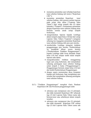 89
 memantau pematuhan ejen terhadap keperluan
tunai sebelum lindung sijil motor (“Keperluan
CBC”);
 memantau pematuhan Keperluan tunai
sebelum lindung oleh ejennya melalui laporan
pada setiap suku tahun (“Laporan Suku
Tahun”) bagi setiap tempoh dua (2) tahun
kalendar (“Tempoh”). Pemantauan pematuhan
dengan Keperluan tunai sebelum lindung akan
bermula semula untuk setiap tempoh
berikutnya;
 mengemukakan laporan kepada Lembaga
dalam tempoh empat belas (14) hari dari setiap
Laporan Suku Tahun (“Laporan”) mengenai
sebarang kes kegagalan pematuhan Keperluan
tunai sebelum lindung oleh ejen-ejen mereka;
 memberitahu Lembaga mengenai tindakan
penggantungan ejen mereka. Pemberitahuan
ini hendaklah dibuat secara bertulis
(“Pemberitahuan Tindakan Penggantungan”)
kepada Lembaga tidak lewat daripada empat
belas (14) hari selepas tarikh tamat tempoh
laporan suku tahun;
 menguatkuasakan tindakan menggantung
tugas ejen yang berkenaan, dari menjalankan
sebarang perniagaan tunai sebelum lindung
untuk tempoh 6 bulan (“Penggantunngan”).
Penggantungan bermula empat belas (14) hari
dari tarikh Pemberitahuan Penggantungan;
 dengan segera memutuskan akses komputer
kepada ejen berkenaan, bagi menghalang ejen
tersebut dari menjalankan sebarang perniagaan
tunai sebelum lindung.
(b.3.) “Tindakan Penggantungan” mengikut Garis Panduan
Keperluan CBC dan Peraturan penggantungan ialah:
 sekiranya ejen mempunyai satu (1) prinsipal,
dan tidak mematuhi Keperluan CBC sebanyak
tiga (3) kali Laporan Suku Tahun (sama ada
berturut-turut atau sebaliknya) dalam tempoh
tersebut;
 sekiranya ejen mempunyai dua (2) prinsipal,
dan tidak mematuhi Keperluan CBC selama
tiga (3) kali Laporan Suku Tahun (sama ada
 