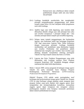 90
berturut-turut atau sebaliknya) dalam tempoh
perkhidmatan dengan salah satu atau kedua-
dua prinsipal.
(b.4.) Lembaga hendaklah memberitahu dan menghendaki
prinsipal menguatkuasakan penggantungan ejen dalam
tempoh empat belas (14) hari daripada tarikh pengeluaran
notis oleh Lembaga.
(b.5.) Apabila tugas ejen telah digantung, ejen tersebut tidak
dibenarkan dilantik sebagai ejen oleh prinsipal baru (jika
ejen tersebut mempunyai 1 prinsipal sahaja) dan / atau
menukar prinsipal dalam tempoh ejen tersebbut digantung.
(b.6.) Selepas tamat tempoh penggantungan dan berdasarkan
laporan, ejen berkenaan sekali lagi melanggar Keperluan
CBC bagi mana-mana Laporan Suku Tahun berikutnya
dengan mana-mana prinsipal, Lembaga hendaklah
membatalkan sijil pendaftaran yang dikeluarkan kepada
ejen tersebut. Pembatalan siijl pendaftaran adalah
muktamad dan mengikat ejen tersebut. Ejen tersebut juga
dihalang daripada menjalankan sebarang perniagaan
Takaful Am bagi tempoh selama dua belas (12) bulan.
(b.7) Laporan dan Notis Tindakan Penggantungan yang telah
dikeluarkan oleh Lembaga menurut Garis Panduan
mengenai Keperluan CBC hendaklah dianggap sebagai
muktamad dan tidak boleh dipertikaikan.
o. Mulai 1 Januari 2009, semua pengamal di kalangan tenaga agensi
Takaful Am perlu mematuhi Garis Panduan Program
Pembangunan Profesional Berterusan (CPD-Continuing
Professional Development Programme).
Objektif Program CPD adalah untuk meningkatkan taraf
kecekapan dan profesionalisme tenaga agensi Takaful Am. Progam
CPD ini akan berfungsi sebagai panduan untuk mengenal pasti
program latihan yang perlu dijalani oleh anggota agensi demi
mengekalkan dan mempertingkatkan kemahiran, memastikan
anggota agensi dapat menguasai dan mengatasi cabaran
pembangunan masakini serta berupaya memenuhi permintaan
dalam industri perkhidmatan kewangan.
 