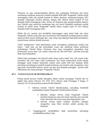 93
Peraturan ini juga memperuntukkan bahawa jika sumbangan berkenaan sijil motor
melindungi kenderaan komersial melebih daripada RM5,000, Pengendali Takaful boleh
menanggung risiko jika jumlah bayaran ke dalam akaunnya sekurang-kurangnya 30%
daripada sumbangan tersebut diterima, dengan baki dibayar dalam tempoh 45 hari
daripada tarikh menanggung risiko. Selain itu, Peraturan juga memperuntukkan bahawa
ejen Takaful yang menerima sumbangan bagi sijil motor hendaklah membayar jumlah
tersebut ke dalam akaun Pengendali Takaful dalam tempoh tujuh (7) hari bekerja
daripada tarikh menanggung risiko.
Dalam hal ini, seorang ejen hendaklah menyenggara suatu akaun bank atas nama
Pengendali Takaful yang mana ejen mewakilinya dan hendaklah mendepositkan ke dalam
akaun tersebut semua sumbangan dan / atau wang yang dipungut bagi pihak prinsipalnya
(jumlah kasar sebelum ditolak komisen) .
Takrif “pembayaran” telah diperluaskan untuk merangkumi pembayaran melalui kad
kredit / debit atau caj dan pemindahan wang cara elektronik dalam pembelian
perlindungan Takaful Motor. Peraturan lama yang mengadakan peruntukan bagi
pembayaran secara tunai, cek, arahan wang atau pos dan draf bank / perintah juruwang
bank masih dikekalkan.
Dalam kelas perniagaan lain (kecuali marin kargo marin, kapal, bon, sijil semua risiko
kontraktor dan sijil semua risiko pembinaan), ejen boleh menawarkan kredit kepada
pelanggan untuk tempoh maksimum selama enam puluh (60) hari daripada tarikh
permulaan perlindungan tertakluk kepada kelulusan cara bertulis oleh prinsipalnya. Ejen
juga perlu memastikan bahawa semua cek atau draf daripada pelanggan / peserta telah
dikeluarkan atas nama prinsipal / Pengendali Takaful.
B7.4 TANGGUNGJAWAB MENDEDAHKAN
Prinsip penuh percaya mutlak diterapkan dalam amalan perniagaan Takaful dan ini
adalah jelas dalam Seksyen 141 IFSA 2013, (khusus pada Perenggan 4 hingga 12
Seksyen 141) di mana perkara-perkara berikut dipatuhi:
f. Sebelum kontrak Takaful dikuatkuasakan, pencadang hendaklah
mendedahkan kepada Pengendali Takaful perkara berikut:
 diketahui sebagai relevan untuk Pengendali Takaful
membuat keputusan sama ada untuk menerima atau menolak
risiko, dan kadar dan terma yang akan digunapakai, atau
 individu normal dalam keadaan demikian dijangka
mengetahui yang fakta tersebut adalah penting dan
berkaitan.
 Tanggungjawab mendedahkan tidak memerlukan pencadang
mendedahkan perkara yang
 