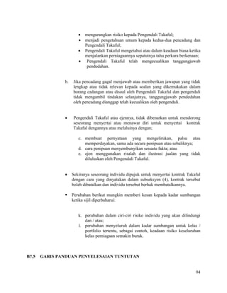 94
 mengurangkan risiko kepada Pengendali Takaful;
 menjadi pengetahuan umum kepada kedua-dua pencadang dan
Pengendali Takaful;
 Pengendali Takaful mengetahui atau dalam keadaan biasa ketika
menjalankan perniagaannya sepatutnya tahu perkara berkenaan;
 Pengendali Takaful telah mengecualikan tanggungjawab
pendedahan.
b. Jika pencadang gagal menjawab atau memberikan jawapan yang tidak
lengkap atau tidak relevan kepada soalan yang dikemukakan dalam
borang cadangan atau disoal oleh Pengendali Takaful dan pengendali
tidak mengambil tindakan selanjutnya, tanggungjawab pendedahan
oleh pencadang dianggap telah kecualikan oleh pengendali.
 Pengendali Takaful atau ejennya, tidak dibenarkan untuk mendorong
seseorang menyertai atau menawar diri untuk menyertai kontrak
Takaful dengannya atau melaluinya dengan;
c. membuat pernyataan yang mengelirukan, palsu atau
memperdayakan, sama ada secara penipuan atau sebaliknya;
d. cara penipuan menyembunyikan sesuatu fakta; atau
e. ejen menggunakan risalah dan ilustrasi jualan yang tidak
diluluskan oleh Pengendali Takaful.
 Sekiranya seseorang individu dipujuk untuk menyertai kontrak Takaful
dengan cara yang dinyatakan dalam subseksyen (4), kontrak tersebut
boleh dibatalkan dan individu tersebut berhak membatalkannya.
 Perubahan berikut mungkin memberi kesan kepada kadar sumbangan
ketika sijil diperbaharui:
k. perubahan dalam ciri-ciri risiko individu yang akan dilindungi
dan / atau;
l. perubahan menyeluruh dalam kadar sumbangan untuk kelas /
portfolio tertentu, sebagai contoh, keadaan risiko keseluruhan
kelas perniagaan semakin buruk.
B7.5 GARIS PANDUAN PENYELESAIAN TUNTUTAN
 