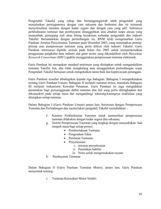 95
Pengendali Takaful yang cekap dan bertanggungjawab ialah pengendali yang
menjalankan perniagaannya dengan cara saksama dan berhemat dan ini termasuk
menyelesaikan tuntutan dengan kadar segera dan dengan cara yang adil. Sekiranya
perkhidmatan tuntutan dan pembayaran ditangguhkan atau ditahan tanpa alasan yang
munasabah, pemegang sijil akan hilang keyakinan terhadap pengendali dan industri
Takaful. Bersandarkan dengan pertimbangan ini, BNM telah mengeluarkan Garis
Panduan Amalan Penyelesaian Tuntutan pada Disember 2003, yang menetapkan prinsip-
prinsip asas pemprosesan tuntutan yang perlu diikuti oleh industri Takaful. Garis
Panduan seterusnya dipinda semula pada bulan Jun 2005 untuk memperkenalkan
penggunaan pangkalan data industri alat ganti motor yang dikendalikan oleh Motordata
Research Consortium (MRC) apabila menggunakan pemprosesan tuntutan elektronik.
Garis Panduan ini merupakan standard minimum yang ditetapkan untuk mengendalikan
tuntutan Takaful Am, dan tidak menghalang atau menggantikan pertimbangan wajar
Pengendali Takaful bertujuan untuk mengekalkan nama baik dan kepercayaan pelanggan.
Garis Panduan tersebut dibahagikan kepada tiga bahagian: Bahagian I memperkatakan
tentang Garis Panduan Umum, Bahagian II meliputi tuntutan motor, manakala Bahagian
III meliputi mekanisme Kawalan Penipuan. Garis Panduan ini juga mengadakan
peruntukan bagi penyenggaraan daftar tuntutan dan fail yang perlu dilengkapkan dan
dikemaskini pada setiap masa dan mengandungi sekurang-kurangnya maklumat yang
ditetapkan setiap tuntutan.
Dalam Bahagian I (Garis Panduan Umum) antara lain, berurusan dengan Pemprosesan
Tuntutan dan Perlindungan dan memerlukan pengedali Takaful menubuhkan: -
f. Kaunter Perkhidmatan Tuntutan untuk memastikan pemprosesan
tuntutan dilakukan dengan kadar segera dan saksama;
g. Sistem Pemprosesan Tuntutan yang lengkap dengan menyediakan had
tempoh masa bagi setiap proses;
 Pemberitahuan Tuntutan
 Pengesahan Fakta
 Penilaian Tuntutan;
 Penyelesaian:
i. tawaran penyelesaian
ii. Penolakan liabiliti
iii. Notis untuk mengemukakan rayuan
h. Pembayaran Tuntutan
Dalam Bahagian II (Garis Panduan Tuntutan Motor), antara lain, Garis Panduan
menyentuh tentang:
c. Tuntutan Kerosakan Motor Sendiri
 