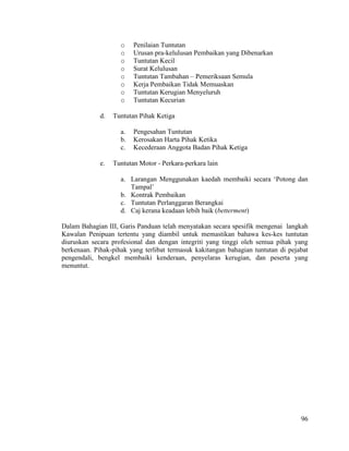 96
o Penilaian Tuntutan
o Urusan pra-kelulusan Pembaikan yang Dibenarkan
o Tuntutan Kecil
o Surat Kelulusan
o Tuntutan Tambahan – Pemeriksaan Semula
o Kerja Pembaikan Tidak Memuaskan
o Tuntutan Kerugian Menyeluruh
o Tuntutan Kecurian
d. Tuntutan Pihak Ketiga
a. Pengesahan Tuntutan
b. Kerosakan Harta Pihak Ketika
c. Kecederaan Anggota Badan Pihak Ketiga
e. Tuntutan Motor - Perkara-perkara lain
a. Larangan Menggunakan kaedah membaiki secara „Potong dan
Tampal‟
b. Kontrak Pembaikan
c. Tuntutan Perlanggaran Berangkai
d. Caj kerana keadaan lebih baik (betterment)
Dalam Bahagian III, Garis Panduan telah menyatakan secara spesifik mengenai langkah
Kawalan Penipuan tertentu yang diambil untuk memastikan bahawa kes-kes tuntutan
diuruskan secara profesional dan dengan integriti yang tinggi oleh semua pihak yang
berkenaan. Pihak-pihak yang terlibat termasuk kakitangan bahagian tuntutan di pejabat
pengendali, bengkel membaiki kenderaan, penyelaras kerugian, dan peserta yang
menuntut.
 
