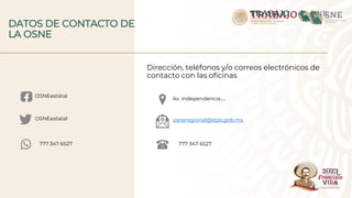 Dirección, teléfonos y/o correos electrónicos de
contacto con las oficinas
DATOS DE CONTACTO DE
LA OSNE
Av. independencia…..
osneregional@stps.gob.mx.
777 347 6527
OSNEestatal
OSNEestatal
777 347 6527
 