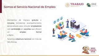 Somos el Servicio Nacional de Empleo
Atendemos de manera gratuita e
inclusiva, brindamos acompañamiento
personalizado para vincular empleadores
con candidat@s en vacantes que ofrecen
un empleo formal
y digno.
Tenemos cobertura nacional con más de
160 oficinas.
 