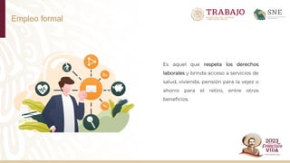 Empleo formal
Es aquel que respeta los derechos
laborales y brinda acceso a servicios de
salud, vivienda, pensión para la vejez o
ahorro para el retiro, entre otros
beneficios.
 