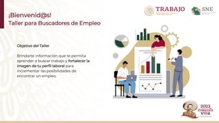 ¡Bienvenid@s!
Taller para Buscadores de Empleo
Objetivo del Taller
Brindarte información que te permita
aprender a buscar trabajo y fortalecer la
imagen de tu perfil laboral para
incrementar las posibilidades de
encontrar un empleo.
 