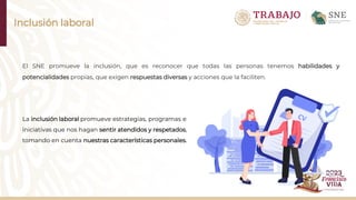 Inclusión laboral
El SNE promueve la inclusión, que es reconocer que todas las personas tenemos habilidades y
potencialidades propias, que exigen respuestas diversas y acciones que la faciliten.
La inclusión laboral promueve estrategias, programas e
iniciativas que nos hagan sentir atendidos y respetados,
tomando en cuenta nuestras características personales.
 