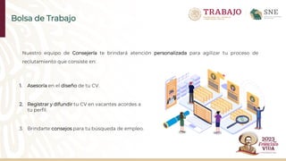 Nuestro equipo de Consejería te brindará atención personalizada para agilizar tu proceso de
reclutamiento que consiste en:
1. Asesoría en el diseño de tu CV.
2. Registrar y difundir tu CV en vacantes acordes a
tu perfil.
3. Brindarte consejos para tu búsqueda de empleo.
Bolsa de Trabajo
 