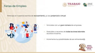 • Vincúlate con un gran número de empresas.
• Postúlate a vacantes de todas las áreas laborales
durante el evento.
• Incrementa tus posibilidades de ser entrevistad@.
Ferias de Empleo
Participa en nuestros eventos de reclutamiento, ya sea presencial o virtual:
 