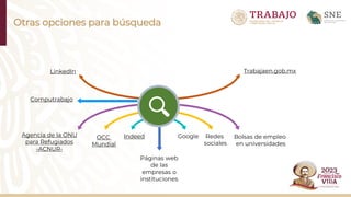 Otras opciones para búsqueda
OCC
Mundial
Computrabajo
Indeed Google
Páginas web
de las
empresas o
instituciones
Redes
sociales
Bolsas de empleo
en universidades
LinkedIn Trabajaen.gob.mx
Agencia de la ONU
para Refugiados
-ACNUR-
 