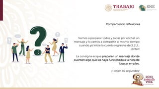 Compartiendo reflexiones
Vamos a preparar todos y todas por el chat un
mensaje y lo vamos a compartir al mismo tiempo
cuando yo inicie la cuenta regresiva de 3, 2 ,1…
¡Enter!
La consigna es que preparen un mensaje donde
cuenten algo que les haya funcionado a la hora de
buscar empleo.
¡Tienen 30 segundos!
 