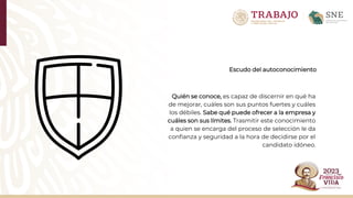 Escudo del autoconocimiento
Quién se conoce, es capaz de discernir en qué ha
de mejorar, cuáles son sus puntos fuertes y cuáles
los débiles. Sabe qué puede ofrecer a la empresa y
cuáles son sus límites. Trasmitir este conocimiento
a quien se encarga del proceso de selección le da
confianza y seguridad a la hora de decidirse por el
candidato idóneo.
 