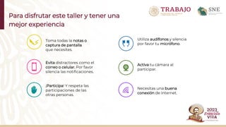 Para disfrutar este taller y tener una
mejor experiencia
Utiliza audífonos y silencia
por favor tu micrófono.
Toma todas la notas o
captura de pantalla
que necesites.
Evita distractores como el
correo o celular. Por favor
silencia las notificaciones.
¡Participa! Y respeta las
participaciones de las
otras personas.
Activa tu cámara al
participar.
Necesitas una buena
conexión de internet.
 