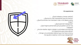 Mi experiencia
- ¿Qué trabajos y tareas realicé?
- ¿Qué es lo más interesante que he hecho?
- ¿Qué funciones me interesan más o me desenvuelvo
mejor?
- ¿Qué aprendí trabajando?
- ¿Qué logros personales y/o grupales tuve en los
trabajos?
- ¿He de resaltar algún trabajo o actividad concreta de
mi trayectoria para esta oferta?
- ¿Tengo una anécdota laboral que me hace único y
me ayuda a explicar como soy trabajando?
 