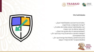 Mis habilidades
- ¿Qué habilidades socioemocionales-
cognitivas o digitales tengo?
- ¿Cuáles de todas estas habilidades van
mejor con la oferta laboral?
- ¿Qué me gusta de mi personalidad?
- ¿En qué soy muy bueno/a cuando trabajo?
(competencias)
- ¿En qué tengo facilidad y potencial para
seguir mejorando? (capacidades)
 