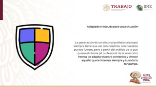 Adaptado el escudo para cada situación
La generación de un discurso profesional propio
siempre tiene que ver con nosotros, con nuestros
puntos fuertes, pero a partir del análisis de lo que
quiere el cliente (el profesional de la selección)
hemos de adaptar nuestro contenido y ofrecer
aquello que le interesa, siempre y cuando lo
tengamos.
 