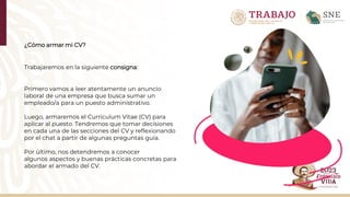 ¿Cómo armar mi CV?
Trabajaremos en la siguiente consigna:
Primero vamos a leer atentamente un anuncio
laboral de una empresa que busca sumar un
empleado/a para un puesto administrativo.
Luego, armaremos el Curriculum Vitae (CV) para
aplicar al puesto. Tendremos que tomar decisiones
en cada una de las secciones del CV y reflexionando
por el chat a partir de algunas preguntas guía.​
Por último, nos detendremos a conocer
algunos aspectos y buenas prácticas concretas para
abordar el armado del CV.
 