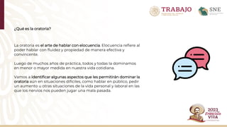 ¿Qué es la oratoria?
La oratoria es el arte de hablar con elocuencia. Elocuencia refiere al
poder hablar con fluidez y propiedad de manera efectiva y
convincente.​
Luego de muchos años de práctica, todos y todas la dominamos
en menor o mayor medida en nuestra vida cotidiana.​
Vamos a identificar algunas aspectos que les permitirán dominar la
oratoria aún en situaciones difíciles, como hablar en público, pedir
un aumento u otras situaciones de la vida personal y laboral en las
que los nervios nos pueden jugar una mala pasada.​
 