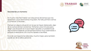 Recordando un momento
Es mucho más fácil hablar con elocuencia de temas que nos
apasionan y que dominamos muy bien. Por ello, primero vamos
a comenzar a recordar...
Piensen en alguna situación en la que se hayan destacado, algo
de lo cuál se sientan contentos. Tómense unos minutos para
elegir una situación en la que hayan resuelto un problema de
alguna forma especial, ya sea porque fueron muy creativos/as o
porque lo resolvieron con mucha rapidez o facilidad.​
Si es de sus trayectorias laborales, mucho mejor, pero también
puede ser de la esfera personal.
 