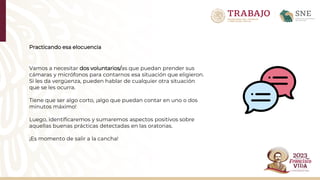 Practicando esa elocuencia
Vamos a necesitar dos voluntarios/as que puedan prender sus
cámaras y micrófonos para contarnos esa situación que eligieron.
Si les da vergüenza, pueden hablar de cualquier otra situación
que se les ocurra.​
Tiene que ser algo corto, ¡algo que puedan contar en uno o dos
minutos máximo!​
Luego, identificaremos y sumaremos aspectos positivos sobre
aquellas buenas prácticas detectadas en las oratorias.
¡Es momento de salir a la cancha!
 