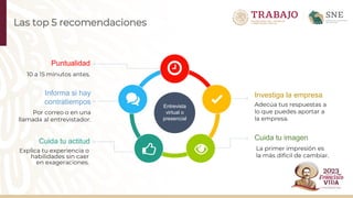 Las top 5 recomendaciones
Entrevista
virtual o
presencial
Puntualidad
10 a 15 minutos antes.
Cuida tu actitud
Explica tu experiencia o
habilidades sin caer
en exageraciones.
Informa si hay
contratiempos
Por correo o en una
llamada al entrevistador.
Investiga la empresa
Adecúa tus respuestas a
lo que puedes aportar a
la empresa.
Cuida tu imagen
La primer impresión es
la más difícil de cambiar.
 