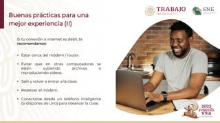 Buenas prácticas para una
mejor experiencia (II)
Si tu conexión a internet es débil, te
recomendamos:
• Estar cerca del módem / router.
• Evitar que en otras computadoras se
estén subiendo archivos o
reproduciendo videos.
• Salir y volver a entrar a la clase.
• Resetear el módem.
• Conectarse desde un teléfono inteligente
(si dispones de uno) para observar la clase.
 
