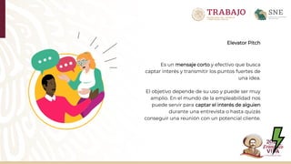 Elevator Pitch
Es un mensaje corto y efectivo que busca
captar interés y transmitir los puntos fuertes de
una idea.
El objetivo depende de su uso y puede ser muy
amplio. En el mundo de la empleabilidad nos
puede servir para captar el interés de alguien
durante una entrevista o hasta quizás
conseguir una reunión con un potencial cliente.
 