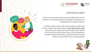 ¿Cómo armar un pitch?
Exiten muchas estructuras recomendadas para armar
un pitch, sim embargo está muy ligado a la práctica y a
la adaptación en cada situación.
Una de las estructuras más recomendas es enfocarse
en que nuestro mensaje responda por qué, cómo y qué
hacemos. ¿Por qué o para qué haces lo que haces?
¿Cómo es tu forma de hacer esto o cómo te gustaría
hacerlo? Resumidamente, ¿qué es entonces lo que
haces o lo qué hace única a la propuesta?
 