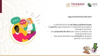 Algunos elementos del pitch
- La identificación de las ídeas y palabras claves.
- El gancho, algo sorpresivo e inesperado que capte y
retenga la atención.
- Una propuesta de valor para cerrar y mostrar una
propuesta genuina.
- Recuerda identificar que emoción te gustaría
generar con tu pitch.
 