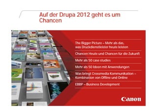 Auf der Drupa 2012 geht es um
                Chancen


                            The Bigger Picture – Mehr als das,
                            was Druckdienstleister heute leisten
                            Chancen Heute und Chancen für die Zukunft
                            Mehr als 50 case studies
                            Mehr als 50 Ideen mit Anwendungen
                            Was bringt Crossmedia Kommunikation –
                            Kombination von Offline und Online
                            EBBP – Business Development




Canon @ DRUPA
 