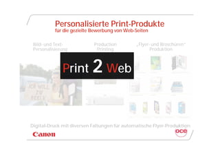 Personalisierte Print-Produkte
           für die gezielte Bewerbung von Web-Seiten

 Bild- und Text-            Production        „Flyer- und Broschüren“
 Personalisierung            Printing                Produktion



              Print 2 Web



Digital-Druck mit diversen Faltungen für automatische Flyer-Produktion
 