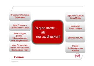 Drupa is mehr als nur                      Capture to Output ;
    Technologie                               Cross Media


  Mehr Chancen –                               Innovative
Entdecken mit Canon     Es gibt mehr …       Anwendungen

  See the bigger          … als
     picture -
 Erkenntnisse aus
                         nur zu drucken!    Business Forums
dem Insight Report

 Neue Perspektiven                               Insight
dank Canon Business                         Erfahrungen von
 Development Tools                              Kunden




Canon @ DRUPA
 