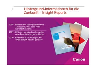 Hintergrund-Informationen für die
                  Zunkunft – Insight Reports


2008 -Renaissance des Digitaldruckers
     -72% sagten, dass es so nicht
      weitergehen kann
2009 -85% der Hausdruckereien wollen
      neue Dienstleistungen anbieten
2010 -Kombinierte Technologie und
      “Digitaldruck hat uns gerettet”




  Canon @ DRUPA
 
