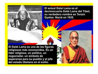 El Dalái Lama es una de las figuras
religiosas más reconocidas. Es un
líder religioso, un político, un
negociador, un símbolo de
esperanza para su pueblo y el jefe
del estado tíbetano en el exilio.
El actual Dalai Lama es el
decimocuarto Dalái Lama del Tíbet;
su verdadero nombre es Tenzin
Gyatso. Nació en 1935.
 