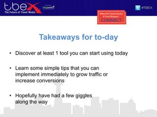 Takeaways for to-day
• Discover at least 1 tool you can start using today
• Learn some simple tips that you can
implement immediately to grow traffic or
increase conversions
• Hopefully have had a few giggles
along the way
 