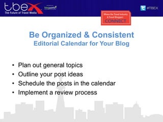 Be Organized & Consistent
Editorial Calendar for Your Blog
• Plan out general topics
• Outline your post ideas
• Schedule the posts in the calendar
• Implement a review process
 