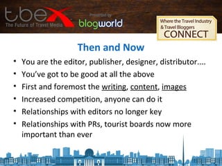 Then and Now
• You are the editor, publisher, designer, distributor....
• You’ve got to be good at all the above
• First and foremost the writing, content, images
• Increased competition, anyone can do it
• Relationships with editors no longer key
• Relationships with PRs, tourist boards now more
important than ever
 