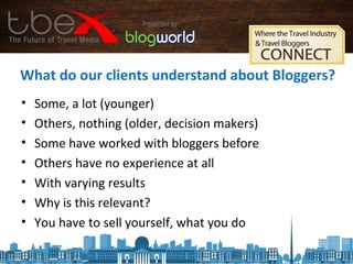What do our clients understand about Bloggers?
• Some, a lot (younger)
• Others, nothing (older, decision makers)
• Some have worked with bloggers before
• Others have no experience at all
• With varying results
• Why is this relevant?
• You have to sell yourself, what you do
 