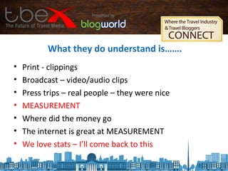 What they do understand is…….
• Print - clippings
• Broadcast – video/audio clips
• Press trips – real people – they were nice
• MEASUREMENT
• Where did the money go
• The internet is great at MEASUREMENT
• We love stats – I’ll come back to this
 