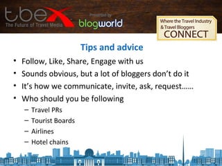 Tips and advice
• Follow, Like, Share, Engage with us
• Sounds obvious, but a lot of bloggers don’t do it
• It’s how we communicate, invite, ask, request……
• Who should you be following
– Travel PRs
– Tourist Boards
– Airlines
– Hotel chains
 