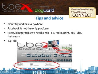 Tips and advice
• Don’t try and be everywhere
• Facebook is not the only platform
• Press/blogger trips we need a mix - FB, radio, print, YouTube,
Instagram
• e.g. Fionn Davenport, Twitter and Instagram only
 