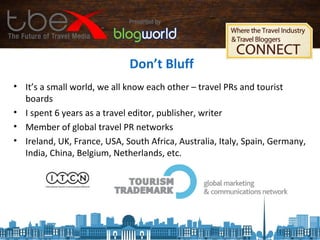 Don’t Bluff
• It’s a small world, we all know each other – travel PRs and tourist
boards
• I spent 6 years as a travel editor, publisher, writer
• Member of global travel PR networks
• Ireland, UK, France, USA, South Africa, Australia, Italy, Spain, Germany,
India, China, Belgium, Netherlands, etc.
 
